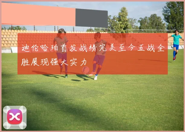 迪伦哈珀首发战绩完美至今五战全胜展现强大实力