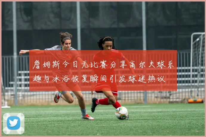詹姆斯今日无比赛分享高尔夫球乐趣与冰浴恢复瞬间引发球迷热议