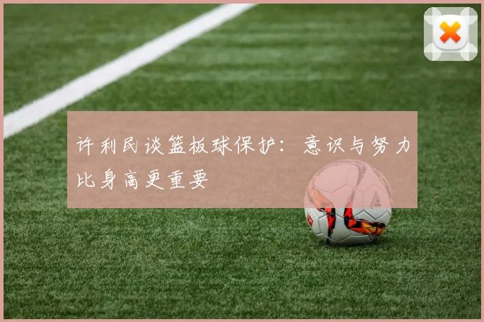 许利民谈篮板球保护：意识与努力比身高更重要