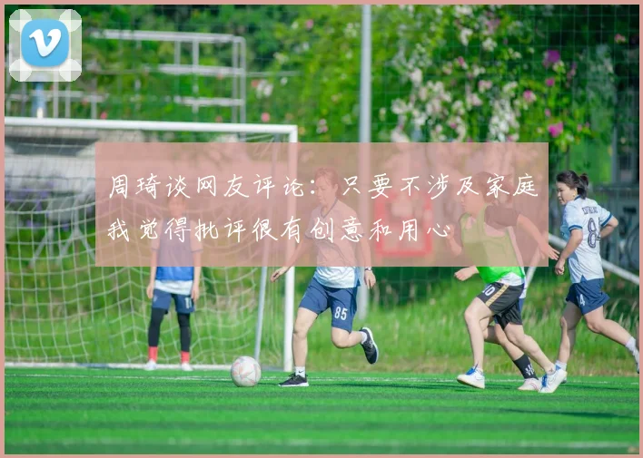 周琦谈网友评论：只要不涉及家庭我觉得批评很有创意和用心