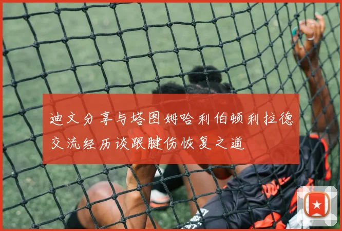 迪文分享与塔图姆哈利伯顿利拉德交流经历谈跟腱伤恢复之道