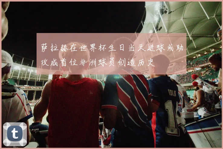 萨拉赫在世界杯生日当天进球或助攻成首位非洲球员创造历史