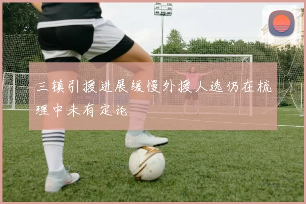 三镇引援进展缓慢外援人选仍在梳理中未有定论