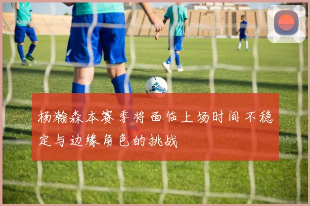 杨瀚森本赛季将面临上场时间不稳定与边缘角色的挑战