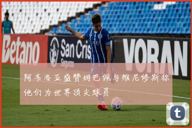 阿韦洛亚盛赞姆巴佩与维尼修斯称他们为世界顶尖球员