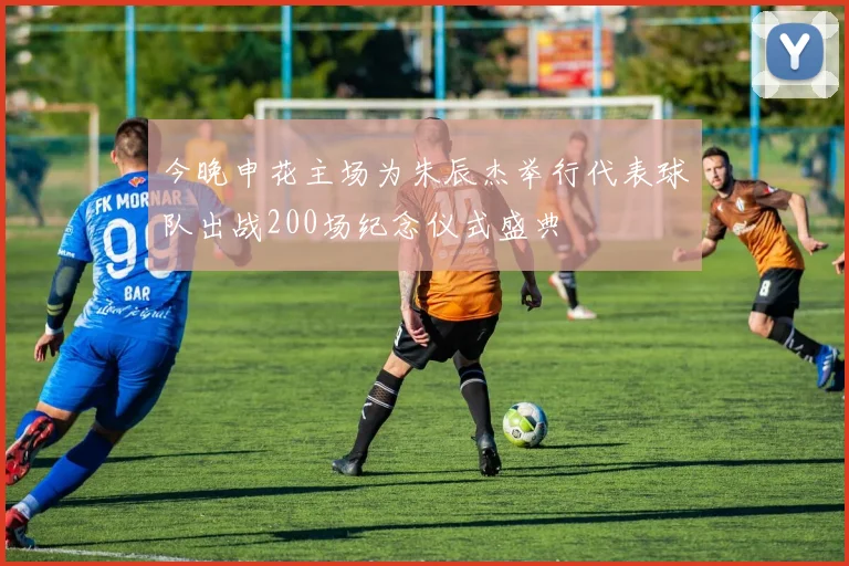 今晚申花主场为朱辰杰举行代表球队出战200场纪念仪式盛典