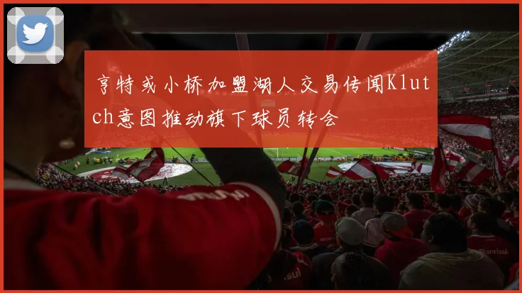 亨特或小桥加盟湖人交易传闻Klutch意图推动旗下球员转会