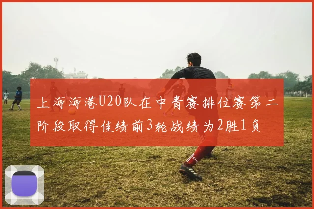 上海海港U20队在中青赛排位赛第二阶段取得佳绩前3轮战绩为2胜1负
