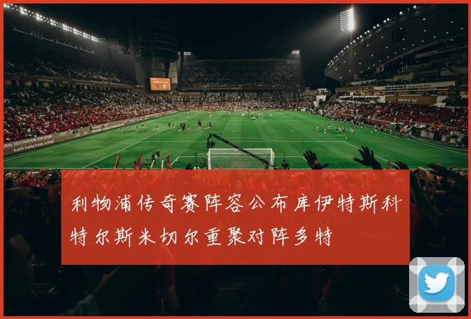 利物浦传奇赛阵容公布库伊特斯科特尔斯米切尔重聚对阵多特